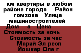 1-2 км квартиры в любом районе города. › Район ­ гомзова › Улица ­ машиностроителей › Дом ­ 4а › Цена ­ 1 000 › Стоимость за ночь ­ 1 000 › Стоимость за час ­ 200 - Марий Эл респ., Йошкар-Ола г. Недвижимость » Квартиры аренда посуточно   . Марий Эл респ.,Йошкар-Ола г.